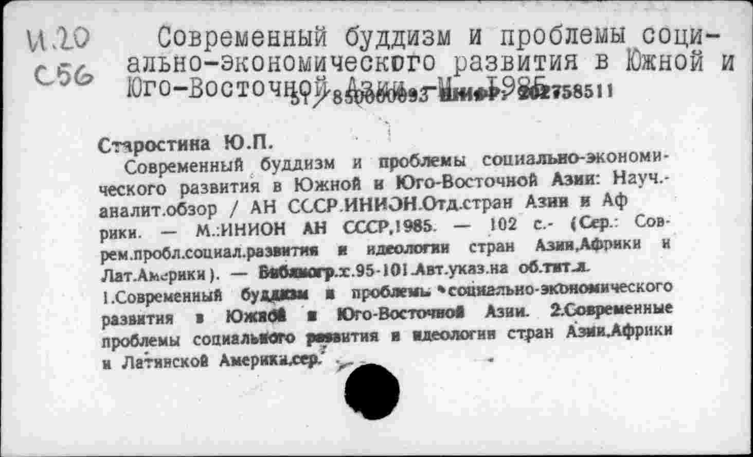 ﻿Современный буддизм и проблемы соци-г е, ально-экономического развития в Южной и
Юг О “В О С Т О Ч	&&Т58511
Старостина Ю.П.
Современный буддизм и проблемы социально-экономического развития в Южной и Юго-Восточной Азии: Науч,-аналит.обзор / АН СССР.ИНИЭН.Отд.стран Азии и Аф рики. - М.:ИНИОН АН СССР.1985 — 102 с.- (Сер.: Сов рем.пробл.социал.развития и идеологии стран Азии.Африки и Лат.Америки). — Внбяиогр.х.95-101 Двт.указ.на об.тжт-м.
(.Современный будили ■ проблемы 'социально-экономического развития в Южибй ■ ЮгоВосточной Азии. 2-Сояреиенные проблемы социального рмаития я идеологии стран Азии.Африки и Латинской Америхилер.'